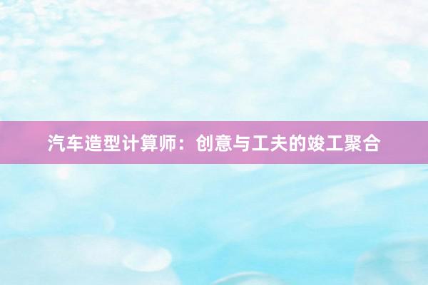 汽车造型计算师：创意与工夫的竣工聚合